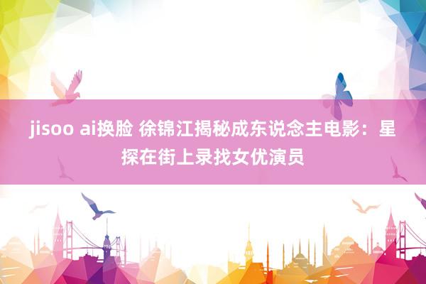 jisoo ai换脸 徐锦江揭秘成东说念主电影：星探在街上录找女优演员
