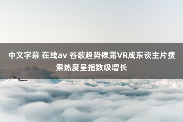 中文字幕 在线av 谷歌趋势裸露VR成东谈主片搜索热度呈指数级增长