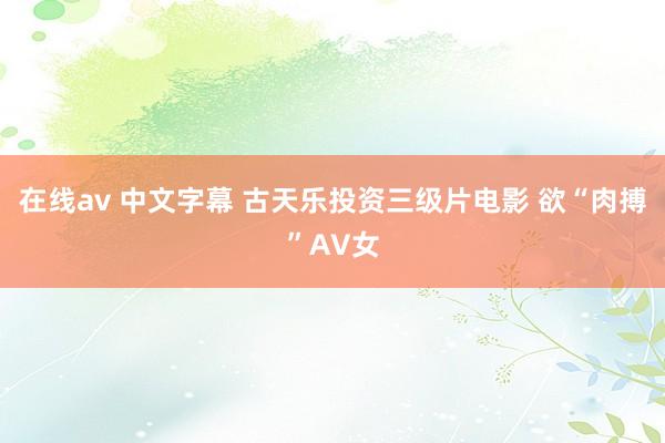 在线av 中文字幕 古天乐投资三级片电影 欲“肉搏”AV女
