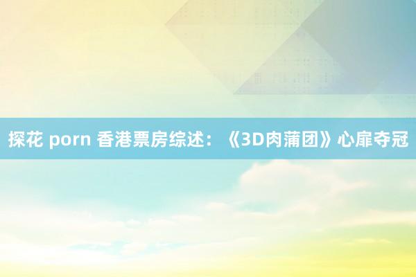 探花 porn 香港票房综述：《3D肉蒲团》心扉夺冠