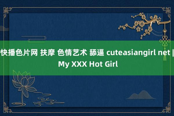 快播色片网 扶摩 色情艺术 舔逼 cuteasiangirl net | My XXX Hot Girl