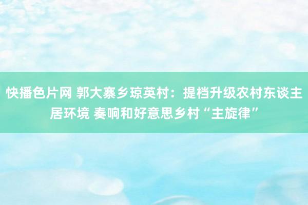 快播色片网 郭大寨乡琼英村：提档升级农村东谈主居环境 奏响和好意思乡村“主旋律”