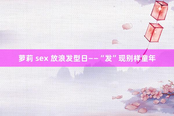 萝莉 sex 放浪发型日——“发”现别样童年