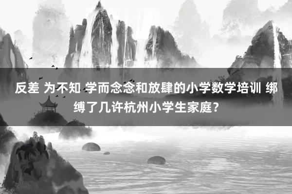 反差 为不知 学而念念和放肆的小学数学培训 绑缚了几许杭州小学生家庭？