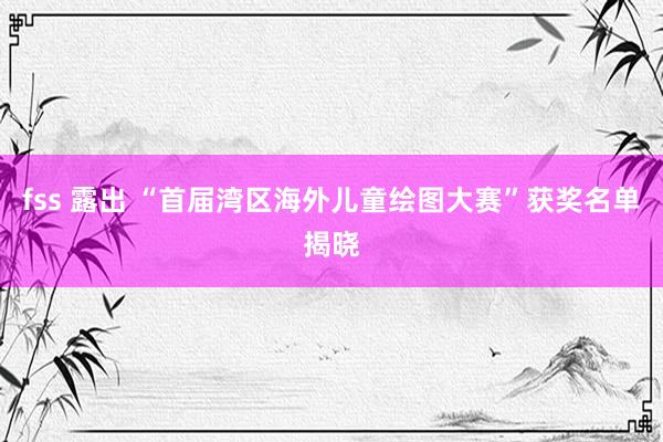 fss 露出 “首届湾区海外儿童绘图大赛”获奖名单揭晓