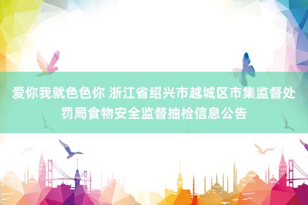 爱你我就色色你 浙江省绍兴市越城区市集监督处罚局食物安全监督抽检信息公告