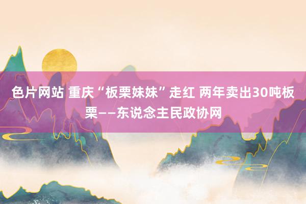 色片网站 重庆“板栗妹妹”走红 两年卖出30吨板栗——东说念主民政协网