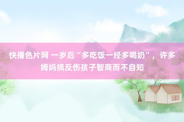 快播色片网 一岁后“多吃饭一经多喝奶”，许多姆妈搞反伤孩子智商而不自知