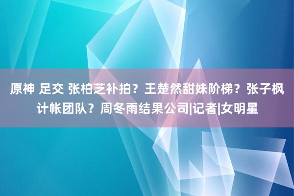 原神 足交 张柏芝补拍？王楚然甜妹阶梯？张子枫计帐团队？周冬雨结果公司|记者|女明星