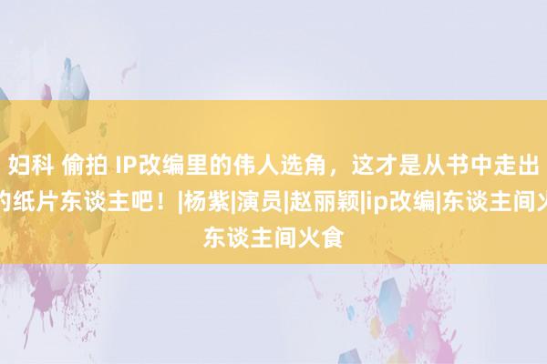 妇科 偷拍 IP改编里的伟人选角，这才是从书中走出来的纸片东谈主吧！|杨紫|演员|赵丽颖|ip改编|东谈主间火食