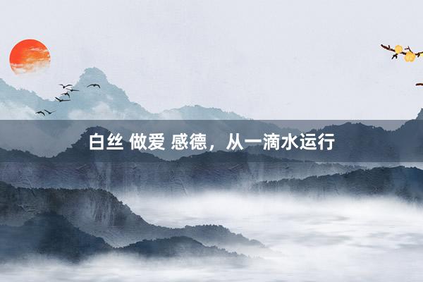 白丝 做爱 感德，从一滴水运行