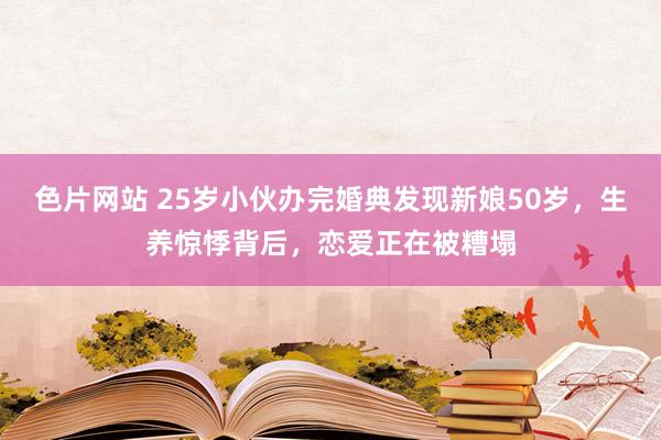 色片网站 25岁小伙办完婚典发现新娘50岁，生养惊悸背后，恋爱正在被糟塌