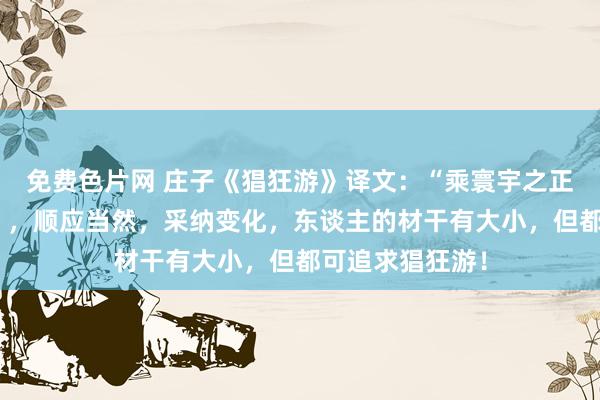 免费色片网 庄子《猖狂游》译文：“乘寰宇之正，御六气之辩”，顺应当然，采纳变化，东谈主的材干有大小，但都可追求猖狂游！