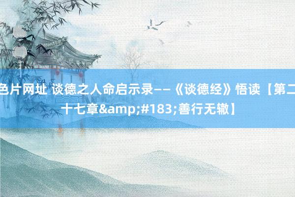 色片网址 谈德之人命启示录——《谈德经》悟读【第二十七章&#183;善行无辙】
