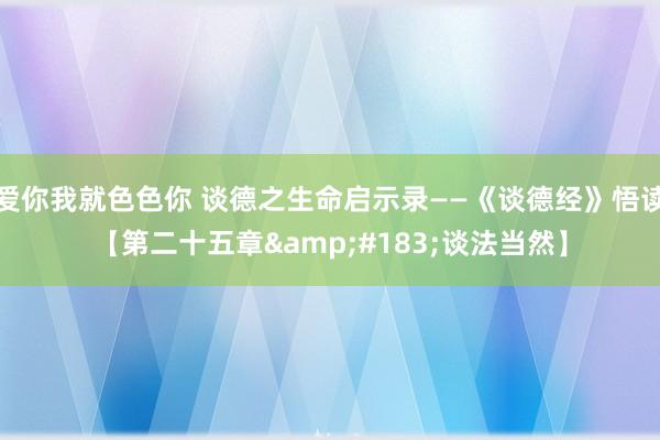 爱你我就色色你 谈德之生命启示录——《谈德经》悟读【第二十五章&#183;谈法当然】