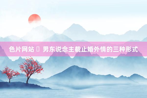 色片网站 ​男东说念主截止婚外情的三种形式