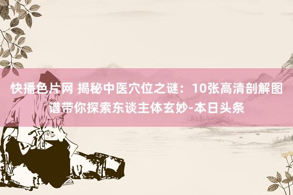 快播色片网 揭秘中医穴位之谜：10张高清剖解图谱带你探索东谈主体玄妙-本日头条