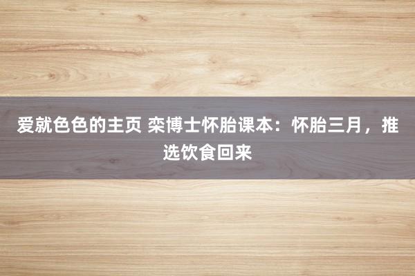 爱就色色的主页 栾博士怀胎课本：怀胎三月，推选饮食回来