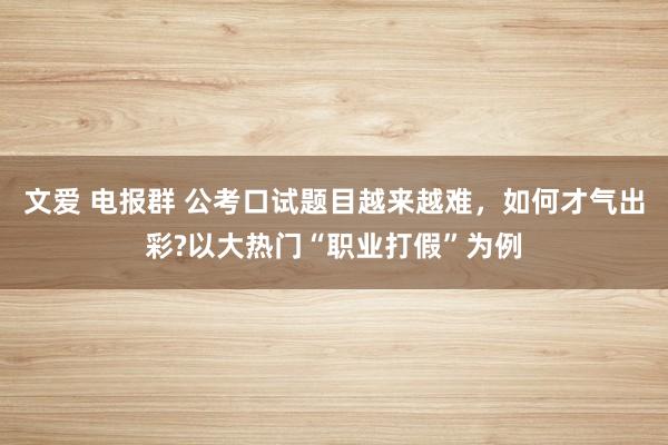 文爱 电报群 公考口试题目越来越难，如何才气出彩?以大热门“职业打假”为例