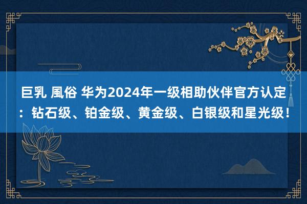 巨乳 風俗 华为2024年一级相助伙伴官方认定：钻石级、铂金级、黄金级、白银级和星光级！