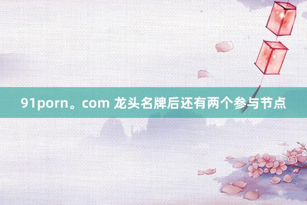 91porn。com 龙头名牌后还有两个参与节点