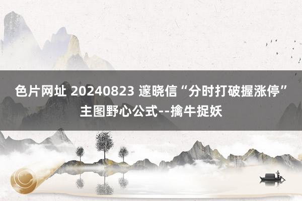 色片网址 20240823 邃晓信“分时打破握涨停”主图野心公式--擒牛捉妖