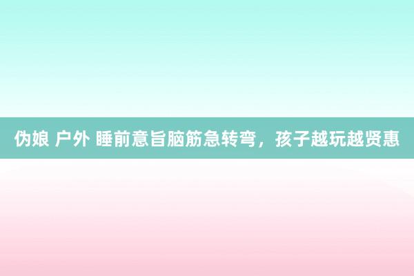 伪娘 户外 睡前意旨脑筋急转弯，孩子越玩越贤惠