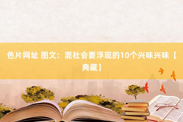 色片网址 图文：混社会要浮现的10个兴味兴味【典藏】