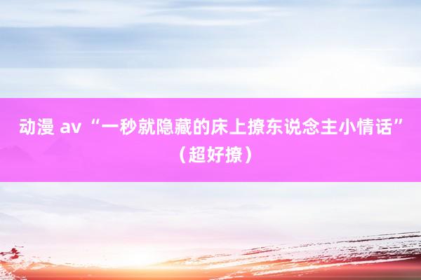 动漫 av “一秒就隐藏的床上撩东说念主小情话”（超好撩）