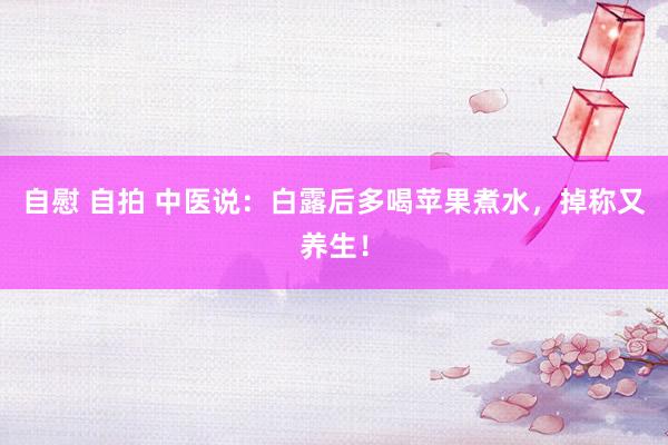 自慰 自拍 中医说：白露后多喝苹果煮水，掉称又养生！