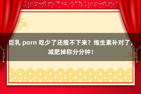 巨乳 porn 吃少了还瘦不下来？维生素补对了，减肥掉称分分钟！