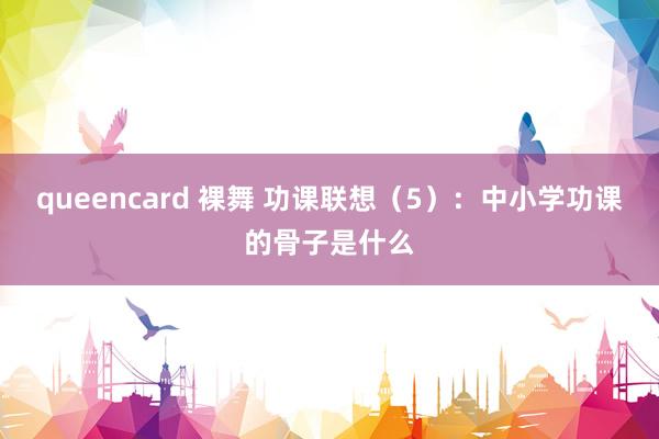queencard 裸舞 功课联想（5）：中小学功课的骨子是什么