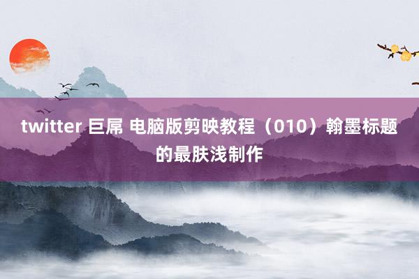 twitter 巨屌 电脑版剪映教程（010）翰墨标题的最肤浅制作