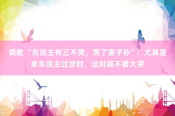 调教 “东谈主有三不哭，哭了害子孙”：尤其是亲东谈主过世时，这时辰不要大哭