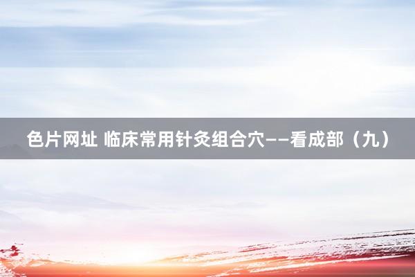 色片网址 临床常用针灸组合穴——看成部（九）