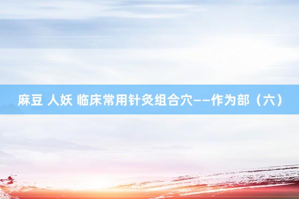 麻豆 人妖 临床常用针灸组合穴——作为部（六）