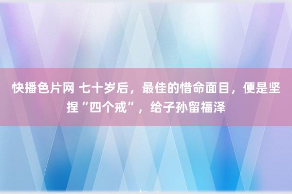 快播色片网 七十岁后，最佳的惜命面目，便是坚捏“四个戒”，给子孙留福泽