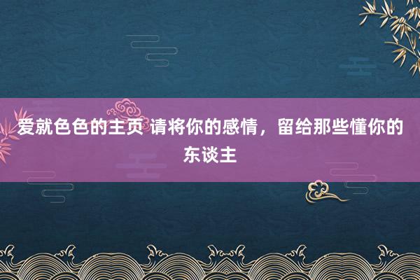 爱就色色的主页 请将你的感情，留给那些懂你的东谈主