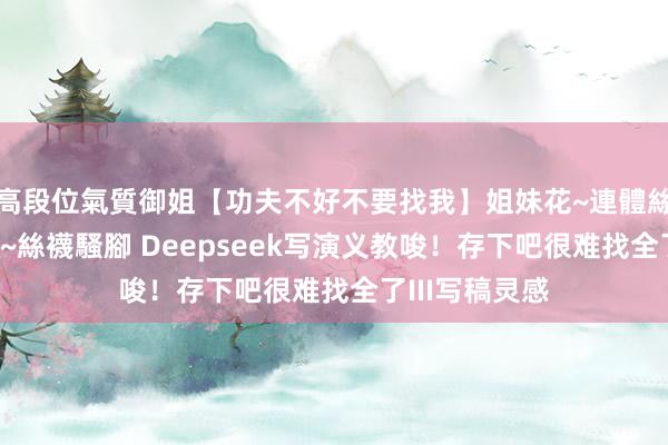 高段位氣質御姐【功夫不好不要找我】姐妹花~連體絲襪~大奶晃動~絲襪騷腳 Deepseek写演义教唆！存下吧很难找全了III写稿灵感