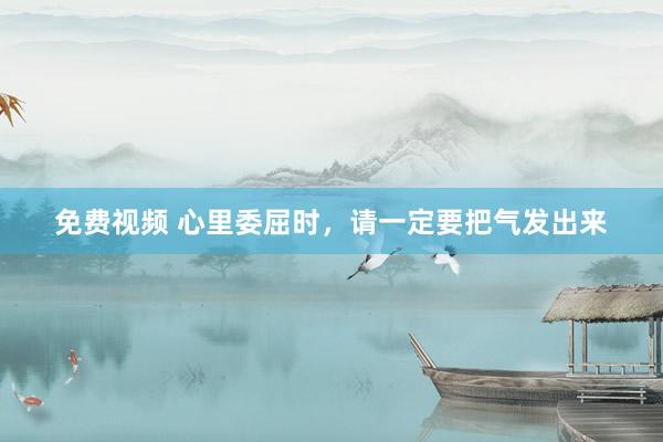 免费视频 心里委屈时，请一定要把气发出来