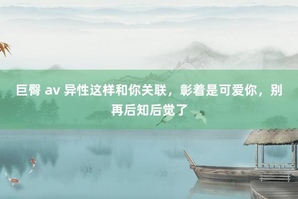 巨臀 av 异性这样和你关联，彰着是可爱你，别再后知后觉了