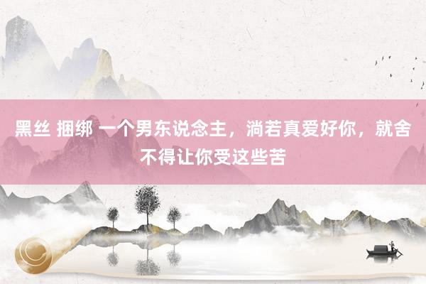 黑丝 捆绑 一个男东说念主，淌若真爱好你，就舍不得让你受这些苦