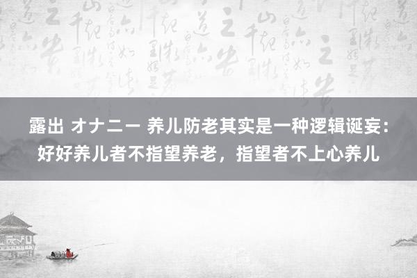 露出 オナニー 养儿防老其实是一种逻辑诞妄：好好养儿者不指望养老，指望者不上心养儿