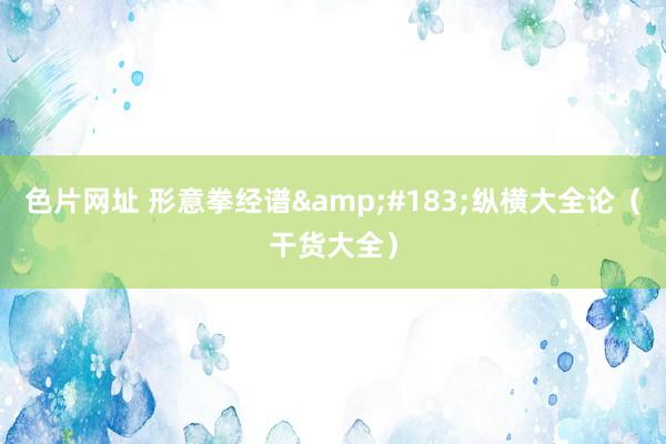 色片网址 形意拳经谱&#183;纵横大全论（干货大全）