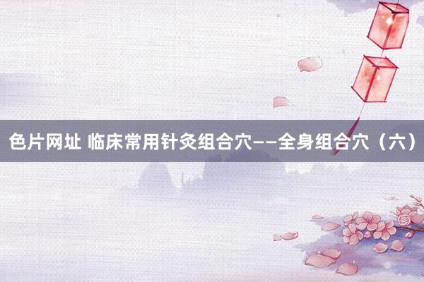 色片网址 临床常用针灸组合穴——全身组合穴（六）
