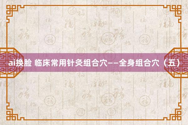 ai换脸 临床常用针灸组合穴——全身组合穴（五）