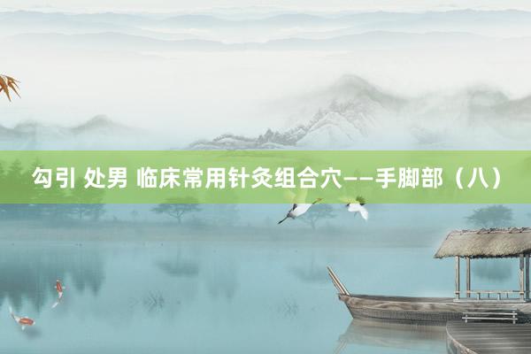 勾引 处男 临床常用针灸组合穴——手脚部（八）