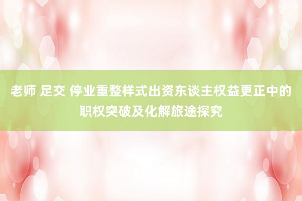 老师 足交 停业重整样式出资东谈主权益更正中的职权突破及化解旅途探究