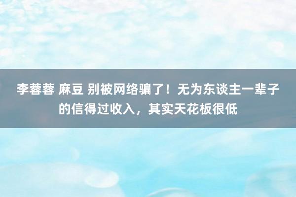 李蓉蓉 麻豆 别被网络骗了！无为东谈主一辈子的信得过收入，其实天花板很低
