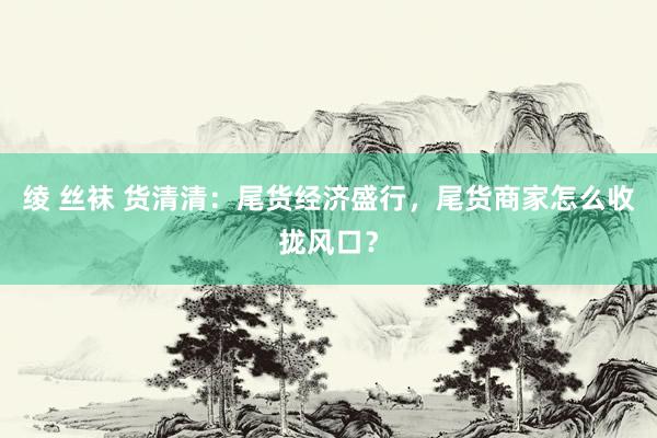 绫 丝袜 货清清：尾货经济盛行，尾货商家怎么收拢风口？